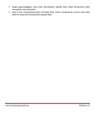    Angan-angan/anggapan yang tidak dikembalikan kepada Allah (tidak berdasarkan dalil)
       merupakan suatu kesalahan.
      Ayat di atas mengandung pujian terhadap Allah, bukan mengandung sesuatu yang tidak
       boleh di-nisbat-kan (disandarkan) kepada Allah.




www.kampungsunnah.org                                                         Halaman 15
 