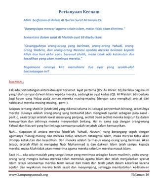Pertanyaan Keenam
          Allah berfirman di dalam Al Qur'an Surat Ali Imran 85:

          "Barangsiapa mencari agama selain Islam, maka tidak akan diterima."

          Sementara dalam surat Al Maidah ayat 69 disebutkan:

          "Sesungguhnya orang-orang yang beriman, orang-orang Yahudi, orang-
          orang Shabi'in, dan orang-orang Nasrani apabila mereka beriman kepada
          Allah dan hari akhir serta beramal shalih, maka tidak ada ketakutan dan
          kesedihan yang akan menimpa mereka."

          Bagaimana caranya        kita   memahami     dua    ayat   yang   seolah-olah
          bertentangan ini?

JAWABAN :

Tak ada pertentangan antara dua ayat tersebut. Ayat pertama (QS. Ali Imran: 85) berlaku bagi kaum
yang telah sampai da'wah Islam kepada mereka, sedangkan ayat kedua (QS. Al Maidah: 69) berlaku
bagi kaum yang hidup pada zaman mereka masing-masing (dengan cara mengikuti syariat dari
nabi/rasul mereka masing-masing, -pent-).
Adapun tentang shabi'in {shabi'ah) yang dikenal selama ini sebagai penyembah bintang, sebetulnya
mereka dulunya adalah orang-orang yang bertauhid (dan mengikuti syariat sebagian para rasul -
pent.-), akan tetapi setelah lewat masa yang panjang, sedikit demi sedikit mereka terjatuh ke dalam
kemusyrikan dan akhirnya mereka menyembah bintang. Hal ini sama saja dengan orang-orang
Yahudi dan Nasrani yang hari ini juga semuanya sudah terjatuh dalam kemusyrikan.
Nah... siapapun di antara mereka {shabi'ah, Yahudi, Nasrani) yang berpegang teguh dengan
agamanya masing-masing dan mereka hidup sebelum datangnya Islam, maka mereka tidak akan
ditimpa ketakutan dan kesedihan. Dan mereka adalah termasuk orang-orang yang beriman. Akan
tetapi, setelah Allah  mengutus Nabi Muhammad  dan dakwah Islam telah sampai kepada
mereka, maka Allah tidak akan menerima agama mereka sebelum mereka masuk Islam.
Saat ini... ada satu masalah yang sangat besar yang menimpa sebagian kaum muslimin, yaitu orang-
orang yang mengira bahwa mereka telah memeluk agama Islam dan telah menjalankan syariat
Islam tetapi sebenarnya mereka telah keluar dari Islam dan telah jatuh dalam kekafiran karena
aqidah dan keyakinan mereka telah sesat dan menyimpang, sehingga membatalkan ke-Islam-an

www.kampungsunnah.org                                                                 Halaman 16
 