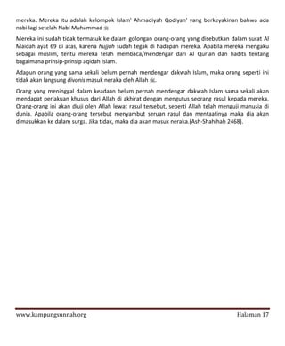 mereka. Mereka itu adalah kelompok Islam' Ahmadiyah Qodiyan' yang berkeyakinan bahwa ada
nabi lagi setelah Nabi Muhammad 
Mereka ini sudah tidak termasuk ke dalam golongan orang-orang yang disebutkan dalam surat Al
Maidah ayat 69 di atas, karena hujjah sudah tegak di hadapan mereka. Apabila mereka mengaku
sebagai muslim, tentu mereka telah membaca/mendengar dari Al Qur'an dan hadits tentang
bagaimana prinsip-prinsip aqidah Islam.
Adapun orang yang sama sekali belum pernah mendengar dakwah Islam, maka orang seperti ini
tidak akan langsung divonis masuk neraka oleh Allah .
Orang yang meninggal dalam keadaan belum pernah mendengar dakwah Islam sama sekali akan
mendapat perlakuan khusus dari Allah di akhirat dengan mengutus seorang rasul kepada mereka.
Orang-orang ini akan diuji oleh Allah lewat rasul tersebut, seperti Allah telah menguji manusia di
dunia. Apabila orang-orang tersebut menyambut seruan rasul dan mentaatinya maka dia akan
dimasukkan ke dalam surga. Jika tidak, maka dia akan masuk neraka.(Ash-Shahihah 2468).




www.kampungsunnah.org                                                                Halaman 17
 