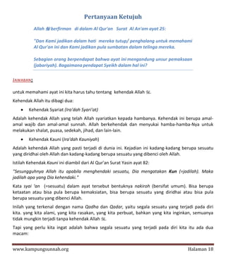 Pertanyaan Ketujuh
           Allah  berfirman di dalam Al Qur'an Surat Al An'am ayat 25:

           "Dan Kami jadikan dalam hati mereka tutup/ penghalang untuk memahami
           Al Qur'an ini dan Kami jadikan pula sumbatan dalam telinga mereka.

           Sebagian orang berpendapat bahwa ayat ini mengandung unsur pemaksaan
           (jabariyah). Bagaimana pendapat Syeikh dalam hal ini?

JAWABAN:

untuk memahami ayat ini kita harus tahu tentang kehendak Allah .
Kehendak Allah itu dibagi dua:
       Kehendak Syariat (Ira'dah Syari'at)
Adalah kehendak Allah yang telah Allah syariatkan kepada hambanya. Kehendak ini berupa amal-
amal wajib dan amal-amal sunnah. Allah berkehendak dan menyukai hamba-hamba-Nya untuk
melakukan shalat, puasa, sedekah, jihad, dan lain-lain.
       Kehendak Kauni (Ira'dah Kauniyah)
Adalah kehendak Allah yang pasti terjadi di dunia ini. Kejadian ini kadang-kadang berupa sesuatu
yang diridhai oleh Allah dan kadang-kadang berupa sesuatu yang dibenci oleh Allah.
Istilah Kehendak Kauni ini diambil dari Al Qur'an Surat Yasin ayat 82:
"Sesungguhnya Allah itu apabila menghendaki sesuatu, Dia mengatakan Kun (=jadilah). Maka
jadilah apa yang Dia kehendaki."
Kata syai ‘an (=sesuatu) dalam ayat tersebut bentuknya nakiroh (bersifat umum). Bisa berupa
ketaatan atau bisa pula berupa kemaksiatan, bisa berupa sesuatu yang diridhai atau bisa pula
berupa sesuatu yang dibenci Allah.
Inilah yang terkenal dengan nama Qadha dan Qadar, yaitu segala sesuatu yang terjadi pada diri
kita. yang kita alami, yang kita rasakan, yang kita perbuat, bahkan yang kita inginkan, semuanya
tidak mungkin terjadi tanpa kehendak Allah .
Tapi yang perlu kita ingat adalah bahwa segala sesuatu yang terjadi pada diri kita itu ada dua
macam:


www.kampungsunnah.org                                                              Halaman 18
 