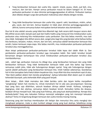    Yang berdasarkan kemauan dan usaha kita. seperti: shalat, puasa, nikah, jual beli, zina,
        mencuri, dan Iain-lain. Hampir semua perbuatan masuk ke dalam kategori ini. Di mana
        perbuatan-perbuatan ini akan dimintai pertanggungjawaban di akhirat. Perbuatan taatnya
        akan dibalas dengan surga dan perbuatan maksiatnya akan dibalas dengan neraka.


       Yang tidak berdasarkan kemauan dan usaha kita, seperti: sakit, kecelakaan, miskin, sehat,
        gila, cacat, dan Iain-lain. Semua kejadian ini tidak akan dimintai pertanggungjawaban di
        akhirat, karena semuanya bukan merupakan bentuk ketaatan atau kemaksiatan.
Dua hal di atas adalah sesuatu yang tidak bisa dibantah lagi, baik secara dalil maupun secara akal.
Bila dilihat secara dalil, banyak ayat-ayat dan hadits-hadits yang menyuruh kita melaksanakan suatu
perbuatan atau melarang kita melaksanakan suatu perbuatan. Dan kita bebas memilih, mau taat
atau tidak. Sedangkan bila dilihat secara akal, sangat jelas bagi kita yang berakal sehat bahwa ketika
kita berbicara, berjalan, makan, minum, dan Iain-lain, semuanya adalah berdasarkan kemauan kita
sendiri, bukan kemauan siapa-siapa. Kita bebas memilih, mau melaksanakan perbuatan-perbuatan
tersebut atau meninggalkannya.
Akan tetapi pelaksanaan perbuatan-perbuatan tersebut tidak lepas dari takdir Allah . Dan
pembatalan perbuatan-perbuatan tersebut juga merupakan takdir. Dan takdir tersebut terjadi
bersamaan dengan kemampuan kita untuk melaksanakan perbuatan-perbuatan tersebut atau
membatalkannya.
Jadi... sekali lagi, perbuatan manusia itu dibagi dua, yang berdasarkan kemauan dan yang tidak
berdasarkan kemauan. Yang tidak berdasarkan kemauan tidak usah kita bahas lagi karena
semuanya sudah jelas, tidak ada hubungannya dengan syariat. Yang ada hubungannya dengan
syariat adalah perbuatan yang berdasarkan kemauan kita. Inilah hakikat sebenarnya. Seandainya
hal ini kita tancapkan betul-betul dalam keyakinan kita, Insya Allah kita bisa memahami ayat di atas,
"Dan Kami jadikan dalam hati mereka penghalang", bahwa kehendak Allah dalam ayat ini adalah
kehendak kauniyah, yaitu kehendak Allah yang pasti terjadi.
Akan tetapi... Allah tidak memaksa dan tidak berlaku zalim dan kejam ketika menjadikan
"penghalang" dalam hati mereka itu. Untuk memahami hal ini ada satu perumpamaan: Seorang
bayi yang baru saja dilahirkan, seluruh keadaan dirinya adalah lemah. Kulitnya, tulangnya,
dagingnya, otak dan akalnya, semuanya dalam keadaan lemah. Kemudian ketika dia dewasa,
keadaan dirinya menjadi kuat. Ada yang kuat fisiknya, ada yang kuat akalnya/otaknya. Kenapa bisa
berbeda-beda? Yang satu kekuatan fisiknya menonjol sedangkan yang lain menonjol kekuatan
akalnya? Tentu ini tergantung dengan kemauan dan usaha mereka masing-masing.
Seseorang yang dari kecilnya membiasakan diri belajar dan menuntut ilmu serta mengkaji dan
menghapal pelajaran, maka ia akan tumbuh sebagai orang yang kuat akalnya. Sebaliknya orang
www.kampungsunnah.org                                                                    Halaman 19
 