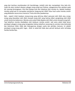yang dari kecilnya membiasakan diri berolahraga, melatih otot dan mempelajari ilmu bela diri,
maka dia akan tumbuh dewasa sebagai orang yang kuat fisiknya, sebagaimana kita saksikan pada
diri seorang binaragawan. Kita lihat betapa kuat dan hebatnya otot mereka itu. Apakah keadaan
mereka yang kuat ini merupakan pemberian langsung dari Allah? Atau hasil usaha mereka sendiri
yang dilakukan secara terus menerus? Tentu kita tahu jawabannya.
Nah... seperti inilah keadaan orang-orang yang akhirnya diberi petunjuk oleh Allah atau orang-
orang yang disesatkan oleh Allah menjadi orang kafir yang hatinya diberi penghalang oleh Allah
untuk menerima kebenaran. Mereka sama sekali tidak dipaksa oleh Allah untuk menjadi orang kafir.
Tapi kekafiran mereka disebabkan oleh kelakuan mereka sendiri. Jadi sama sekali tidak benar
pendapat sebagian orang yang mengatakan bahwa kekafiran seseorang itu semata-mata kehendak
dan ketentuan Allah, tidak ada hubungannya dengan usaha dan perilaku manusia. Ini adalah
pendapat orang-orang jahil. Ingat... Allah  sekali-kali tidak akan pernah berbuat zalim terhadap
hamba-hamba-Nya.




www.kampungsunnah.org                                                               Halaman 20
 