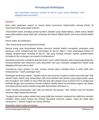 Pertanyaan Kedelapan
          Apa hukumnya mencium mushaf Al Qur'an yang sering dilakukan oleh
          sebagian kaum muslimin?

JAWABAN
Kami yakin perbuatan seperti ini masuk dalam keumuman hadits-hadits tentang bid'ah. Di
antaranya hadits yang sangat terkenal:
"Hati-hatilah kalian terhadap perkara-perkara (ibadah) yang diada-adakan, sebab semua ibadah
yang diada-adakan (yang tidak ada contohnya dari Rasul) adalah bid'ah, dan semua bid'ah adalah
sesat."
Dalam hadits lain disebutkan:
"Dan semua yang sesat tempatnya di neraka.
Banyak orang yang berpendapat bahwa mencium mushaf adalah merupakan perbuatan yang
bertujuan untuk menghormati dan memuliakan Al Qur'an. Betul..!, kami sependapat bahwa itu
sebagai penghormatan terhadap Al Qur'an. Tapi yang menjadi masalah: Apakah penghormatan
terhadap Al Qur'an dengan cara seperti itu dibenarkan?
Seandainya mencium mushaf itu baik dan benar, tentu sudah dilakukan oleh orang yang paling tahu
tentang kebaikan dan kebenaran, yaitu Rasulullah? dan para shahabat, sebagaimana kaidah yang
dipegang oleh para ulama salaf.
"Seandainya suatu perkara itu baik, niscaya mereka (para shahabat Rasul  telah lebih dulu
melakukannya." Itulah pandangan kami.
Pandangan berikutnya adalah, "Apakah hukum asal mencium mushaf itu boleh atau dilarang?" Ada
sebuah hadits shahih yang diriwayatkan oleh Imam Bukhari dan Muslim yang sangat pantas untuk
kita renungkan. Dari hadits ini Insya Allah kita bisa tahu betapa kaum muslimin hari ini sangat jauh
berbeda dengan para pendahulu mereka (salafush shalih) dalam hal memahami agama dan dalam
menyikapi perkara-perkara ibadah yang tidak dicontohkan oleh Rasul -
Hadits tersebut diriwayatkan oleh 'Abis bin Rabi'ah, dia berkata:" Aku melihat Umar bin Khattab
mencium Hajar Aswad dan berkata:
"Sungguh aku tahu engkau adalah batu yang tidak bisa memberi mudharat dan tidak bisa memberi
manfaat. Kalau bukan karena aku melihat Rasulullah mencium engkau, maka aku tidak akan
menciummu." (Shahih Targhib wa Tarhib 1/94/41)
Disebutkan dalam hadits lain bahwa:
www.kampungsunnah.org                                                                  Halaman 21
 