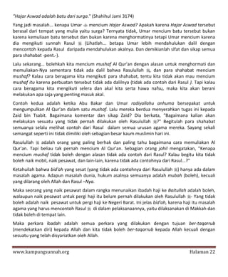 "Hajar Aswad adalah batu dari surga." (Shahihul Jami 3174)
Yang jadi masalah... kenapa Umar  mencium Hajar Aswad? Apakah karena Hajar Aswad tersebut
berasal dari tempat yang mulia yaitu surga? Ternyata tidak, Umar mencium batu tersebut bukan
karena kemuliaan batu tersebut dan bukan karena menghormatinya tetapi Umar mencium karena
dia mengikuti sunnah Rasul  (Lihatlah... betapa Umar lebih mendahulukan dalil dengan
mencontoh kepada Rasul daripada mendahulukan akalnya. Dan demikianlah sifat dan sikap semua
para shahabat -pent.-).
Lalu sekarang... bolehkah kita mencium mushaf Al Qur'an dengan alasan untuk menghormati dan
memuliakan-Nya sementara tidak ada dalil bahwa Rasulullah , dan para shahabat mencium
mushaf? Kalau cara beragama kita mengikuti para shahabat, tentu kita tidak akan mau mencium
mushaf itu karena perbuatan tersebut tidak ada dalilnya (tidak ada contoh dari Rasul ). Tapi kalau
cara beragama kita mengikuti selera dan akal kita serta hawa nafsu, maka kita akan berani
melakukan apa saja yang penting masuk akal.
Contoh kedua adalah ketika Abu Bakar dan Umar radiyallahu anhuma bersepakat untuk
mengumpulkan Al Qur'an dalam satu mushaf. Lalu mereka berdua menyerahkan tugas ini kepada
Zaid bin Tsabit. Bagaimana komentar dan sikap Zaid? Dia berkata, "Bagaimana kalian akan
melakukan sesuatu yang tidak pernah dilakukan oleh Rasulullah ?" Begitulah para shahabat
semuanya selalu melihat contoh dari Rasul dalam semua urusan agama mereka. Sayang sekali
semangat seperti ini tidak dimiliki oleh sebagian besar kaum muslimin hari ini.
Rasulullah  adalah orang yang paling berhak dan paling tahu bagaimana cara memuliakan Al
Qur'an. Tapi beliau tak pernah mencium Al Qur'an. Sebagian orang jahil mengatakan, "Kenapa
mencium mushaf tidak boleh dengan alasan tidak ada contoh dari Rasul? Kalau begitu kita tidak
boleh naik mobil, naik pesawat, dan lain-lain, karena tidak ada contohnya dari Rasul...?"
Ketahuilah bahwa bid'ah yang sesat (yang tidak ada contohnya dari Rasulullah ) hanya ada dalam
masalah agama. Adapun masalah dunia, hukum asalnya semuanya adalah mubah (boleh), kecuali
yang dilarang oleh Allah dan Rasul –Nya.
Maka seorang yang naik pesawat dalam rangka menunaikan ibadah haji ke Baitullah adalah boleh,
walaupun naik pesawat untuk pergi haji itu belum pernah dilakukan oleh Rasulullah - Yang tidak
boleh adalah naik pesawat untuk pergi haji ke Negeri Barat. Ini jelas bid'ah, karena haji itu masalah
agama yang harus mencontoh Rasul  di dalam pelaksanaannya, yaitu dilaksanakan di Makkah dan
tidak boleh di tempat lain.
Maka perkara ibadah adalah semua perkara yang dilakukan dengan tujuan ber-taqarrub
(mendekatkan diri) kepada Allah dan kita tidak boleh ber-taqarrub kepada Allah kecuali dengan
sesuatu yang telah disyariatkan oleh Allah.


www.kampungsunnah.org                                                                   Halaman 22
 