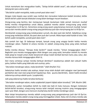 Untuk memahami dan menguatkan hadits, "Setiap bid'ah adalah sesat", ada sebuah kaidah yang
datang dari para ulama salaf.
"Jika bid'ah sudah merajalela, maka sunnah pasti akan mati."
Dengan mata kepala saya sendiri saya melihat dan merasakan kebenaran kaidah tersebut, ketika
bid'ah-bid'ah sudah banyak dilakukan orang dalam berbagai macam keadaan.
Orang-orang yang berilmu dan mempunyai banyak keutamaan tidak pemah mencium mushaf
ketika mereka mengambilnya untuk dibaca, padahal mereka adalah orang-orang yang selalu
mengamalkan isi Al Qur'an. Sementara orang-orang awam yang kerjanya mencium mushaf, hampir
semua dari mereka adalah orang-orang yang perilakunya jauh dan menyimpang dari isi Al Qur'an.
Demikianlah orang-orang yang melaksanakan sunnah, dia akan jauh dari bid'ah. Sebaliknya orang-
orang yang melakukan bid'ah, dia pasti akan jauh dari sunnah. Maka tepat sekali kaidah di atas:"Jika
bid'ah sudah merajalela, sunnah pasti akan mati".
Ada contoh lain lagi. Di beberapa tempat, banyak orang yang sengaja berdiri ketika mereka
mendengar adzan. Padahal di antara mereka ini adalah orang-orang fasiq yang selalu berbuat
maksiat.
Ketika mereka ditanya: "Kenapa Anda berdiri?" Jawab mereka: "Untuk mengagungkan Allah."
Begitulah cara mereka mengagungkan Allah dengan cara yang salah, kemudian setelah itu mereka
tidak pergi ke masjid untuk shalat berjama'ah tetapi malah kembali bermain kartu atau catur, dan
mereka merasa telah mengagungkan Allah .
Dari mana ceritanya sampai mereka berbuat demikian? Jawabannya adalah dari sebuah hadits
palsu, bahkan hadits yang tidak ada asal-usulnya, yaitu:
"Jika kalian mendengar adzan, maka berdirilah." (Adh-Dhaifah 711)
Sebetulnya hadits tersebut ada asalnya, tetapi isinya telah diubah oleh sebagian rawi (periwayat)
pembohon dan rawi-rawi yang lemah hapalannya. Kata quumu (berdirilah), dalam hadits tersebut
sebenarnya aslinya adalah quulu (ucapkanlah).
Jadi yang sebenarnya hadits tersebut berbunyi:
"Jika kalian mendengar adzan, maka ucapkanlah (seperti lafadz adzan tersebut)." (HR. Muslim 184)
Demikianlah, syetan menjadikan bid'ah itu indah dan baik di mata manusia. Dengan melakukan
bid'ah-bid'ah tersebut, orang-orang merasa telah menjadi seorang mukmin yang mengagungkan
syiar-syiar Allah, dengan cara mencium mushaf atau berdiri ketika mendengar adzan.
Akan tetapi kenyataannya mereka adalah orang-orang yang pengamalannya jauh dari Al Qur'an.
Kebanyakan mereka adalah orang-orang yang meninggalkan shalat. Kalau toh di antara mereka ada

www.kampungsunnah.org                                                                  Halaman 23
 