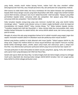 yang shalat, mereka masih makan barang haram, makan hasil riba atau memberi nafkah
(keluarganya) dari hasil riba, atau menjadi perantara riba, dan perbuatan lain yang berbau maksiat.
Oleh karena itu tidak boleh tidak, kita harus membatasi diri kita dalam ketaatan dan peribadatan
kepada Allah hanya dengan sesuatu yang telah disyariatkan oleh Allah. Jangan kita tambah-tambah
syariat Allah tersebut, walaupun satu huruf. Sebab Rasulullah telah bersabda: "Apapun yang Allah
perintahkan kepada kalian, semuanya telah aku sampaikan. Dan apapun yang Allah larang,
semuanya telah aku sampaikan.” (Ash-Shahihah 1803)
Coba tanyakan kepada orang-orang yang suka mencium mushaf dan yang suka berdiri ketika
mendengar adzan: " Apakah anda lakukan semua ini dalam rangka beribadah untuk ber-taqarrub
(mendekatkan diri kepada Allah)?" Kalau mereka bilang: "Ya." Maka katakan kepada mereka:
"Tunjukkan kepada kami dalil dari Rasulullah  Kalau mereka tidak bisa menunjukkan dalil, maka
katakan bahwa Perbuatan itu adalah bid'ah, dan semua bid'ah adalah sesat, dan semua yang sesat
pasti di neraka.
Mungkin di antara kita ada yang mengatakan bahwa hal ini adalah masalah yang sangat ringan dan
sepele. Pantaskah masalah sekecil ini dikatakan sesat dan pelakunya akan masuk neraka?"
Kalimat yang berbau syubhat ini telah dibantah oleh Imam Syatibi: "Sekecil apapun bid'ah itu, dia
tetap sesat. Jangan kita melihat bid'ah itu hanya wujud bid'ahnya saja (seperti mencium mushaf,
berdiri ketika mendengar adzan, ushollii, adzan untuk mayit, dan seterusnya -pent.-), tetapi mari
kita lihat. mau dikemanakan perbuatan-perbuatan bid'ah yang menurut kita kecil dan sepele ini?
Ternyata perbuatan ini akan dimasukkan ke dalam sesuatu yang besar, agung, mulia, dan sempurna
yaitu ajaran Islam yang datangnya dari Allah dan Rasul-Nya..
Seolah-olah ajaran Allah dan Rasul-Nya itu belum begitu baik dan belum begitu sempurna sehingga
masih perlu diperbaiki dan disempurnakan dengan bid'ah-bid'ah tersebut. Dari sini sangat pantas
kalau bid'ah itu dinilai sebagai perbuatan sesat.




www.kampungsunnah.org                                                                 Halaman 24
 