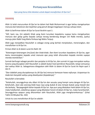 Pertanyaan Kesembilan
           Apa yang harus kita lakukan untuk dapat menafsirkan Al Qur'an?

JAWABAN:

Allah  telah menurunkan Al Qur'an ke dalam hati Nabi Muhammad  agar beliau mengeluarkan
manusia dari kekufuran dan kejahilan yang penuh dengan kegelapan menuju cahaya Islam.
Allah  berfirman dalam Al Qur’an Surat Ibrahim ayat 1:
"Alif, laam raa, (Ini adalah) Kitab yang Kami turunkan kepadamu supaya kamu mengeluarkan
manusia dari gelap gulita kepada cahaya terang benderang dengan izin Rabb mereka, (yaitu)
menuju jalan Rabb Yang Maha Perkasa lagi Maha Terpuji.
Allah juga menjadikan Rasulullah  sebagai orang yang berhak menjelaskan, menerangkan, dan
menafsirkan isi Al Qur'an.
Firman Allah  di dalam surat An-Nahl: 44
"Keterangan-keterangan (mu'jizat) dan kitab-kitab. Dan Kami turunkan kepadamu AI Qur'an, agar
kamu menerangkan kepada umat manusia apa yang telah diturunkan kepada mereka supaya
mereka memikirkan.”
Sunnah berfungsi sebagai penafsir dan penjelas isi Al Qur'an, dan sunnah ini juga merupakan wahyu
karena yang diucapkan oleh Rasulullah  adalah bukan hasil pemikiran Rasulullah, tetapi semuanya
dari wahyu Allah . Sebagaimana ditegaskan oleh Allah  dalam Al Qur'an Surat An Najm ayat 3
dan 4:
"Dan tidaklah yang diucapkannya itu (Al Qur'an) menurut kemauan hawa nafsunya. Ucapannya itu
tiada lain hanyalah wahyu yang diwahyukan (kepadanya)."
Rasulullah  bersabda:
"Ketahuilah, sesungguhnya aku diberi Al Qur'an dan sesuatu yang hampir sama dengan Al Qur'an.
Ketahuilah, akan ada seorang lelaki kaya raya yang duduk di atas tempat duduk yang mewah dan
dia berkata, "Berpeganglah kalian kepada Al Qur'an. Apa pun yang dikatakan halal dalam Al Qur'an,
maka halalkanlah, sebaliknya apapun yang dikatakan haram di dalam Al Qur'an, maka haramkanlah.
Sesungguhnya apapun yang diharamkan oleh Rasulullah, Allah juga mengharamkannya." (Lihat
Takhri Al-Misykat No. 163)
Untuk itu cara menafsirkan Al Qur'an adalah:

www.kampungsunnah.org                                                               Halaman 25
 