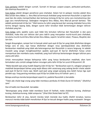 Cara pertama adalah dengan sunnah. Sunnah ini berupa: ucapan-ucapan, perbuatan-perbuatan,
dan diamnya Rasulullah .
Cara kedua adalah dengan penafsiran para shahabat. Dalam hal ini pelopor mereka adalah Ibnu
Mas'ud dan Ibnu Abbas . Ibnu Mas'ud termasuk shahabat yang menemani Rasulullah  sejak dari
awal dan dia selalu memperhatikan dan bertanya tentang Al Qur'an serta cara memahaminya dan
juga cara menafsirkannya. Sedangkan mengenai Ibnu Abbas, Ibnu Mas'ud pernah berkata: "Dia
adalah penterjemah Al Qur'an." Oleh karena itu tafsir yang berasal dari seorang shahabat harus kita
terima dengan lapang dada, dengan syarat tafsir tersebut tidak bertentangan dengan tafsiran
shahabat yang lain.
Cara ketiga yaitu apabila suatu ayat tidak kita temukan tafsirnya dari Rasulullah  dan para
shahabat, maka kita cari tafsiran dari para tabi'in yang merupakan murid-murid para shahabat,
terutama murid-murid Ibnu Mas'ud dan Ibnu Abbas, seperti: Sa'ad bin Jubair, Thawus, Mujahid, dan
Iain-lain.
Sangat disayangkan, sampai hari ini banyak sekali ayat-ayat Al Qur'an yang tidak ditafsirkan dengan
ketiga cara di atas, tapi hanya ditafsirkan dengan ra'yu (pendapat/akal) atau ditafsirkan
berdasarkan madzhab yang tidak ada keterangannya dari Rasulullah  secara langsung. Ini adalah
masalah yang sangat mengkhawatirkan apabila ayat-ayat Al Qur'an ditafsirkan hanya untuk
memperkuat dan membela suatu madzhab, yang hasil tafsirnya bertentangan dengan tafsiran para
ulama ahli tafsir.
Untuk menunjukkan betapa bahayanya tafsir yang hanya berdasarkan madzhab, akan kami
kemukakan satu contoh sebagai bahan renungan yaitu tafsir Al Qur'an surat Al Muzammil: 20
"Maka bacalah apa yang mudah (bagimu) dari Al Qur'an." Berdasarkan ayat ini, sebagian penganut
madzhab berpendapat bahwa yang wajib dibaca oleh seseorang yang sedang berdiri shalat adalah
ayat-ayat Al Qur'an mana saja. Boleh ayat-ayat yang sangat panjang atau boleh hanya tiga ayat
pendek saja. Yang penting membaca ayat Al Qur'an (tidak harus Al Fatihah -pent.-).
Betapa anehnya mereka berpendapat seperti ini, padahal Rasulullah  bersabda:
"Tidak ada shalat bagi orang yang tidak membaca pembuka Al Kitab (Surat Al Fatihah)." (Shahihul
Jami’
Dan di hadits lain Rasulullah bersabda:
"Barangsiapa yang shalat tidak membaca Surat Al Fatihah, maka shalatnya kurang, shalatnya
kurang, shalatnya kurang, tidak sempurna." (lihat Sifat Sholat Nabi hal 97)
Berdasarkan tafsir di atas, berarti mereka telah menolak dua hadits Shahih tersebut, karena
menurut mereka tidak boleh menafsirkan Al Qur'an kecuali dengan hadits yang mutawatir. Dengan

www.kampungsunnah.org                                                                 Halaman 26
 