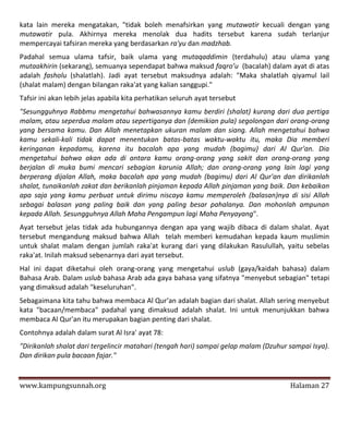 kata lain mereka mengatakan, "tidak boleh menafsirkan yang mutawatir kecuali dengan yang
mutawatir pula. Akhirnya mereka menolak dua hadits tersebut karena sudah terlanjur
mempercayai tafsiran mereka yang berdasarkan ra'yu dan madzhab.
Padahal semua ulama tafsir, baik ulama yang mutaqaddimin (terdahulu) atau ulama yang
mutaakhirin (sekarang), semuanya sependapat bahwa maksud faqro’u (bacalah) dalam ayat di atas
adalah fasholu (shalatlah). Jadi ayat tersebut maksudnya adalah: "Maka shalatlah qiyamul lail
(shalat malam) dengan bilangan raka'at yang kalian sanggupi."
Tafsir ini akan lebih jelas apabila kita perhatikan seluruh ayat tersebut
"Sesungguhnya Rabbmu mengetahui bahwasannya kamu berdiri (shalat) kurang dari dua pertiga
malam, atau seperdua malam atau sepertiganya dan (demikian pula) segolongan dari orang-orang
yang bersama kamu. Dan Allah menetapkan ukuran malam dan siang. Allah mengetahui bahwa
kamu sekali-kali tidak dapat menentukan batas-batas waktu-waktu itu, maka Dia memberi
keringanan kepadamu, karena itu bacalah apa yang mudah (bagimu) dari Al Qur'an. Dia
mengetahui bahwa akan ada di antara kamu orang-orang yang sakit dan orang-orang yang
berjalan di muka bumi mencari sebagian karunia Allah; dan orang-orang yang lain lagi yang
berperang dijalan Allah, maka bacalah apa yang mudah (bagimu) dari Al Qur'an dan dirikanlah
shalat, tunaikanlah zakat dan berikanlah pinjaman kepada Allah pinjaman yang baik. Dan kebaikan
apa saja yang kamu perbuat untuk dirimu niscaya kamu memperoleh (balasan)nya di sisi Allah
sebagai balasan yang paling baik dan yang paling besar pahalanya. Dan mohonlah ampunan
kepada Allah. Sesungguhnya Allah Maha Pengampun lagi Maha Penyayang".
Ayat tersebut jelas tidak ada hubungannya dengan apa yang wajib dibaca di dalam shalat. Ayat
tersebut mengandung maksud bahwa Allah telah memberi kemudahan kepada kaum muslimin
untuk shalat malam dengan jumlah raka'at kurang dari yang dilakukan Rasulullah, yaitu sebelas
raka'at. Inilah maksud sebenarnya dari ayat tersebut.
Hal ini dapat diketahui oleh orang-orang yang mengetahui uslub (gaya/kaidah bahasa) dalam
Bahasa Arab. Dalam uslub bahasa Arab ada gaya bahasa yang sifatnya "menyebut sebagian" tetapi
yang dimaksud adalah "keseluruhan".
Sebagaimana kita tahu bahwa membaca Al Qur'an adalah bagian dari shalat. Allah sering menyebut
kata "bacaan/membaca" padahal yang dimaksud adalah shalat. Ini untuk menunjukkan bahwa
membaca Al Qur'an itu merupakan bagian penting dari shalat.
Contohnya adalah dalam surat Al Isra' ayat 78:
"Dirikanlah shalat dari tergelincir matahari (tengah hari) sampai gelap malam (Dzuhur sampai Isya).
Dan dirikan pula bacaan fajar."


www.kampungsunnah.org                                                                 Halaman 27
 