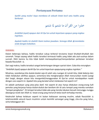 Pertanyaan Pertama
           Syeikh yang mulia! Saya membaca di sebuah kitab kecil satu hadits yang
           berbunyi:




           Ambillah (ayat) apapun dari Al Qur'an untuk keperluan apapun yang engkau
           inginkan.

           Apakah hadits ini shahih! Kami mohon jawaban. Semoga Allah  membalas
           anda dengan kebaikan.

JAWABAN:
Dalam beberapa bahasa, hadits tersebut cukup terkenal terutama lewat khutbah-khutbah dan
ceramah. Tetapi sayang sekali hadits tersebut termasuk hadits yang tidak ada asal-usulnya dalam
sunnah. Oleh karena itu kita tidak boleh meriwayatkannya/menyandarkan perkataan tersebut
kepada Rasulullah .
Dari segi makna, hadits tersebut sangat bertentangan dengan syariat Islam. Coba kita renungkan:
"Ambillah (ayat) apapun dariAl Qur'an untuk keperluan apapunyang engkau inginkan."
Misalnya, seandainya kita duduk-duduk saja di salah satu ruangan di rumah kita, tidak bekerja dan
tidak melakukan aktifitas apapun, sementara kita mengharapkan Allah menurunkan rezeki (uang)
dari langit, dengan alasan kita mengambil/menggunakan Al Qur'an untuk mendapatkan rezeki
dengan cara seperti ini. Apakah kita yang berakal sehat melakukan hal seperti ini?
Ini adalah perkataan yang jelas-jelas batil. Hal seperti di atas hanya dilakukan orang-orang Sufi
pemalas yang kerjanya hanya duduk-duduk dan berdiam diri di satu tempat yang mereka namakan
"tempat pengikatan". Di tempat tersebut tidak ada yang mereka lakukan kecuali menunggu-nunggu
datangnya rezeki dari Allah  lewat orang yang menaruh belas kasih terhadap mereka.
Ketahuilah bahwa kelakuan seperti ini bukan kebiasaan seorang muslim, sebab Rasulullah 
telahmendidik seluruh kaum muslimin untuk memiliki semangat yang tinggi, cita-cita yang luhur,
serta kebanggaan diri.


www.kampungsunnah.org                                                                 Halaman 3
 