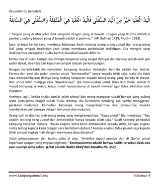 Rasulullah  bersabda:




" Tangan yang di atas lebih baik daripada tangan yang di bawah. Tangan yang di atas adalah si
pemberi, sedang tangan yang di bawah adalah si peminta." (HR. Bukhari 1429, Muslim 1033)
Saya terkejut ketika saya membaca beberapa kisah tentang orang-orang zuhud dan orang-orang
Sufi yang sengaja bepergian jauh tanpa membawa perbekalan sedikitpun. Dia mengira yang
dilakukannya merupakan suatu bentuk tawakkal kepada Allah .
Ketika tiba di suatu tempat dia ditimpa kelaparan yang sangat dahsyat dan merasa seolah-olah ajal
sudah dekat, tiba-tiba dari kejauhan tampak sebuah perkampungan.
Dengan tertatih-tatih dia mendekati kampung tersebut. Kebetulan hari itu adalah hari Jum'at.
Karena dari awal dia sudah berniat untuk "bertawakkal" hanya kepada Allah saja, maka dia tidak
mau memperlihatkan dirinya yang sedang kelaparan kepada orang-orang yang berada di masjid.
Dan untuk lebih menjaga rasa “tawakal-nya", dia memutuskan untuk tidak ikut shalat Jum'at di
masjid kampung tersebut, tetapi malah bersembunyi di bawah mimbar agar tidak diketahui oleh
siapapun.
Anehnya lagi... ketika shalat Jum'at telah selesai dan orang-orangpun sudah banyak yang pulang
serta pintu-pintu masjid sudah mulai ditutup, dia berdehem berulang kali sambil menggerak-
gerakkan badannya. Kemudian beberapa orang menghampirinya dan selanjutnya mereka
memberikan pertolongan dengan minuman dan makanan.
Orang sufi ini ditanya oleh orang-orang yang menghampirinya: "Siapa anda?" Dia menjawab: "Aku
adalah seorang yang zuhud dan bertawakkal hanya kepada Allah saja." Salah seorang penduduk
kampung tersebut berkata: "Kalau engkau betul-betul bertawakkal kepada Allah, kenapa engkau
minta tolong kepada kami dengan cara berdehem-dehem? Kenapa engkau tidak pasrah saja kepada
Allah sampai engkau mati dengan membawa dosa-dosamu?"
Inilah perumpamaan dari hadits palsu di atas. "Ambillah (ayat) apapun dari Al Qur'an untuk
keperluan apapun yang engkau inginkan." Kesimpulannya adalah bahwa hadits tersebut tidak ada
asal-usulnya sama sekali. (Lihat silsilah Hadits Dhaif dan Maudhu No. 557).




www.kampungsunnah.org                                                                 Halaman 4
 