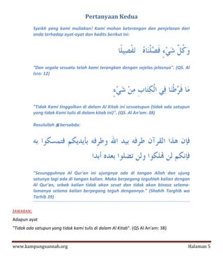 Pertanyaan Kedua
           Syeikh yang kami muliakan! Kami mohon keterangan dan penjelasan dari
           anda terhadap ayat-ayat dan hadits berikut ini:




           “Dan segala sesuatu telah kami terangkan dengan sejelas-jelasnya". (QS. Al
           Isro: 12)




           "Tidak Kami tinggalkan di dalam Al Kitab ini sesuatupun (tidak ada satupun
           yang tidak Kami tulis di dalam kitab ini)". (QS. Al An'am: 38)

           Rasulullah  bersabda:




           "Sesungguhnya Al Qur'an ini ujungnya ada di tangan Allah dan ujung
           satunya lagi ada di tangan kalian. Maka berpegang teguhlah kalian dengan
           Al Qur'an, sebab kalian tidak akan sesat dan tidak akan binasa selama-
           lamanya selama kalian berpegang teguh dengannya." (Shahih Targhib wa
           Tarhib 39)

JAWABAN:
Adapun ayat
"Tidak ada satupun yang tidak kami tulis di dalam Al Kitab". (QS Al An'am: 38)


www.kampungsunnah.org                                                               Halaman 5
 
