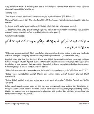 Yang dimaksud "kitab" di dalam ayat ini adalah lauh mahfudz (tempat Allah menulis semua kejadian
di dunia), bukan Al Qur'anul Karim.
Tentang ayat:
"Dan segala sesuatu telah kami terangkan dengan sejelas-jelasnya" (QS. Al-lsro: 12)
Menurut "keterangan" dari Allah dan Rasul-Nya (Al Qur'an dan hadits) makna dari ayat ini ada dua
macam:
1. Secara tafshil, yaitu terperinci (seperti: Shalat, zakat, haji, dan seterusnya. -pent.-).
2. Secara mujmal, yaitu garis besarnya saja atau kaidah-kaidah/batasan-batasannya saja, (seperti
masalah khatnr, masalah bid'ah, tasyabbuh, dan Iain-lain, -pent.-)
Rasulullah  bersabda:




"Tidak ada satupun perintah Allah yang belum aku sampaikan kepada kalian, begitu juga tidak ada
satupun larangan Allah yang belum aku sampaikan kepada kalian." (Ash-Shahihah 1803)
Padahal kalau kita lihat hari ini, jenis khamr dan bid'ah barangkali jumlahnya mencapai puluhan
bahkan mungkin ratusan. Apakah puluhan khamr dan ratusan bid'ah ini semuanya diterangkan oleh
Rasulullah  satu persatu? Ternyata tidak, Rasulullah  hanya menjelaskan kaidah dan batasan-
batasannya saja. Di antara hadits-haditsnya adalah:
"Tidak boleh menimpakan bahaya kepada diri sendiri dan kepada orang lain." (Shahihul Jami’ 7517)
"Setiap yang memabukkan adalah khamr, dan setiap khamr adalah haram." (Irwa’ul Ghalil
8/40/2373)
"Setiap bid'ah adalah sesat dan setiap yang sesat pasti di neraka.” (Shahih Targhib wa Tarhib
1/92/34)
Inilah kaidah-kaidah umum yang bersifat luas dan menyeluruh yang datang dari Rasulullah -
Dengan kaidah-kaidah seperti ini maka seluruh permasalahan yang menyangkut tentang khamr,
bid'ah, perbuatan yang membahayakan keselamatan diri sendiri, dan Iain-lain, semua bisa kita
tentukan hukumnya satu persatu.



www.kampungsunnah.org                                                                          Halaman 6
 