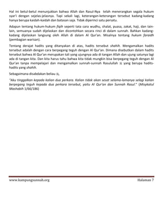 Hal ini betul-betul menunjukkan bahwa Allah dan Rasul-Nya telah menerangkan segala hukum
syar'i dengan sejelas-jelasnya. Tapi sekali lagi, keterangan-keterangan tersebut kadang-kadang
hanya berupa kaidah-kaidah dan batasan saja. Tidak diperinci satu persatu.
Adapun tentang hukum-hukum fiqih seperti tata cara wudhu, shalat, puasa, zakat, haji, dan Iain-
lain, semuanya sudah dijelaskan dan dicontohkan secara rinci di dalam sunnah. Bahkan kadang-
kadang dijelaskan langsung oleh Allah di dalam Al Qur'an. Misalnya tentang hukum faraidh
(pembagian warisan).
Tentang derajat hadits yang ditanyakan di atas, hadits tersebut shahih. Mengamalkan hadits
tersebut adalah dengan cara berpegang teguh dengan Al Qur'an. Dimana disebutkan dalam hadits
tersebut bahwa Al Qur'an merupakan tali yang ujungnya ada di tangan Allah dan ujung satunya lagi
ada di tangan kita. Dan kita harus tahu bahwa kita tidak mungkin bisa berpegang teguh dengan Al
Qur'an tanpa mempelajari dan mengamalkan sunnah-sunnah Rasulullah  yang berupa hadits-
hadits yang shahih.
Sebagaimana disabdakan beliau ,
"Aku tinggalkan kepada kalian dua perkara. Kalian tidak akan sesat selama-lamanya selagi kalian
berpegang teguh kepada dua perkara tersebut, yaitu Al Qur'an dan Sunnah Rasul." (Misykatul
Mashabih 1/66/186)




www.kampungsunnah.org                                                                Halaman 7
 