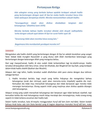 Pertanyaan Ketiga
           Ada sebagian orang yang berkata bahwa apabila terdapat sebuah hadits
           yang bertentangan dengan ayat Al Qur'an maka hadits tersebut harus kita
           tolak walaupun derajatnya shahih. Mereka mencontohkan sebuah hadits:

           "Sesungguhnya mayit akan disiksa            disebabkan    tangisan    dari
           keluarganya."(Shahihul Jami 1970)

           Mereka berkata bahwa hadits tersebut ditolak oleh Aisyah radhiyallahu
           'anha dengan sebuah ayat dalam Al Qur'an surat Fathir ayat 18:

           "Seseorang tidak akan memikul dosa orang lain."

           Bagaimana kita membantah pendapat mereka ini?

JAWABAN:
Mengatakan ada hadits shahih yang bertentangan dengan Al Qur'an adalah kesalahan yang sangat
fatal. Sebab tidak mungkin Rasulullah  yang diutus oleh Allah memberikan keterangan yang
bertentangan dengan keterangan Allah yang mengutus beliau.
Dari segi riwayat/sanad, hadits di atas sudah tidak terbantahkan lagi ke-shahih-annya. Hadits
tersebut diriwayatkan oleh Ibnu Umar, Umar bin Khattab, dan Mughirah bin Syu'bah, yang terdapat
dalam kitab hadits shahih (Bukhari dan Muslim).
Adapun dari segi tafsir, hadits tersebut sudah ditafsirkan oleh para ulama dengan dua tafsiran
sebagai berikut:
   1. Hadits tersebut berlaku bagi mayit yang ketika hidupnya dia mengetahui bahwa
      keluarganya (anak dan istrinya), pasti akan meronta-ronta (niyahah) apabila dia mati.
      Kemudian dia tidak mau menasihati keluarganya dan tidak berwasiat agar mereka tidak
      menangisi kematiannya. Orang seperti inilah yang mayitnya akan disiksa apabila ditangisi
      oleh keluarganya.
Adapun orang yang sudah menasihati keluarganya dan berpesan agar tidak berbuat niyahah, tapi
kemudian ketika dia mati keluarganya masih tetap meratapi dan menangisinya, maka orang-orang
seperti ini tidak terkena ancaman dari hadits tadi.
Dalam hadits tersebut, kata Al-mayitu menggunakan huruf alif lam (isim ma'rifat). Dalam kaidah
bahasa Arab kalau ada isim (kata benda) yang di bagian depannya memakai huruf alif lam, maka
www.kampungsunnah.org                                                               Halaman 8
 