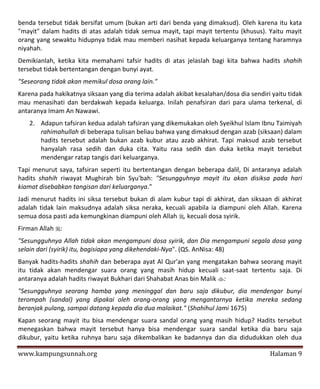 benda tersebut tidak bersifat umum (bukan arti dari benda yang dimaksud). Oleh karena itu kata
"mayit" dalam hadits di atas adalah tidak semua mayit, tapi mayit tertentu (khusus). Yaitu mayit
orang yang sewaktu hidupnya tidak mau memberi nasihat kepada keluarganya tentang haramnya
niyahah.
Demikianlah, ketika kita memahami tafsir hadits di atas jelaslah bagi kita bahwa hadits shahih
tersebut tidak bertentangan dengan bunyi ayat.
"Seseorang tidak akan memikul dosa orang lain."
Karena pada hakikatnya siksaan yang dia terima adalah akibat kesalahan/dosa dia sendiri yaitu tidak
mau menasihati dan berdakwah kepada keluarga. Inilah penafsiran dari para ulama terkenal, di
antaranya Imam An Nawawi.
   2. Adapun tafsiran kedua adalah tafsiran yang dikemukakan oleh Syeikhul Islam Ibnu Taimiyah
      rahimahullah di beberapa tulisan beliau bahwa yang dimaksud dengan azab (siksaan) dalam
      hadits tersebut adalah bukan azab kubur atau azab akhirat. Tapi maksud azab tersebut
      hanyalah rasa sedih dan duka cita. Yaitu rasa sedih dan duka ketika mayit tersebut
      mendengar ratap tangis dari keluarganya.
Tapi menurut saya, tafsiran seperti itu bertentangan dengan beberapa dalil, Di antaranya adalah
hadits shahih riwayat Mughirah bin Syu'bah: "Sesungguhnya mayit itu akan disiksa pada hari
kiamat disebabkan tangisan dari keluarganya."
Jadi menurut hadits ini siksa tersebut bukan di alam kubur tapi di akhirat, dan siksaan di akhirat
adalah tidak lain maksudnya adalah siksa neraka, kecuali apabila ia diampuni oleh Allah. Karena
semua dosa pasti ada kemungkinan diampuni oleh Allah , kecuali dosa syirik.
Firman Allah :
"Sesungguhnya Allah tidak akan mengampuni dosa syirik, dan Dia mengampuni segala dosa yang
selain dari (syirik) itu, bagisiapa yang dikehendaki-Nya". (QS. AnNisa: 48)
Banyak hadits-hadits shahih dan beberapa ayat Al Qur'an yang mengatakan bahwa seorang mayit
itu tidak akan mendengar suara orang yang masih hidup kecuali saat-saat tertentu saja. Di
antaranya adalah hadits riwayat Bukhari dari Shahabat Anas bin Malik :
"Sesungguhnya seorang hamba yang meninggal dan baru saja dikubur, dia mendengar bunyi
terompah (sandal) yang dipakai oleh orang-orang yang mengantarnya ketika mereka sedang
beranjak pulang, sampai datang kepada dia dua malaikat." (Shahihul Jami 1675)
Kapan seorang mayit itu bisa mendengar suara sandal orang yang masih hidup? Hadits tersebut
menegaskan bahwa mayit tersebut hanya bisa mendengar suara sandal ketika dia baru saja
dikubur, yaitu ketika ruhnya baru saja dikembalikan ke badannya dan dia didudukkan oleh dua

www.kampungsunnah.org                                                                  Halaman 9
 