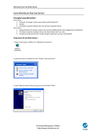 Membuat Dial Up (RAS) Server


Cara Membuat Dial Up Server
Perangkat yang dibutuhkan :
Disisi server :
     1. Komputer PC dengan sistem operasi Microsoft Windows XP
     2. modem
     3. line telpon yang bisa ditelpon dari luar dan bisa menelpon keluar
Disisi Client :
     1. laptop/komputer PC dengan modem atau koneksi USB/Bluetooth (jika menggunakan handphone)
     2. line telpon yang bisa menelpon keluar dan bisa ditelpon dari luar, atau
     3. handphone yang memiliki fitur modem dengan kabel data -nya atau via Bluetooth

Yang harus di-set disisi Server :

1. Buka control panel, aktifkan icon “Network Connections”




2. pada task menu di sebelah kiri, klik “Create a new connection”




3. pada “New Connection Wizard” yg muncul, klik tombol “Next”




                                   © Institut Manajemen Telkom
                                    http://www.imtelkom.ac.id
 