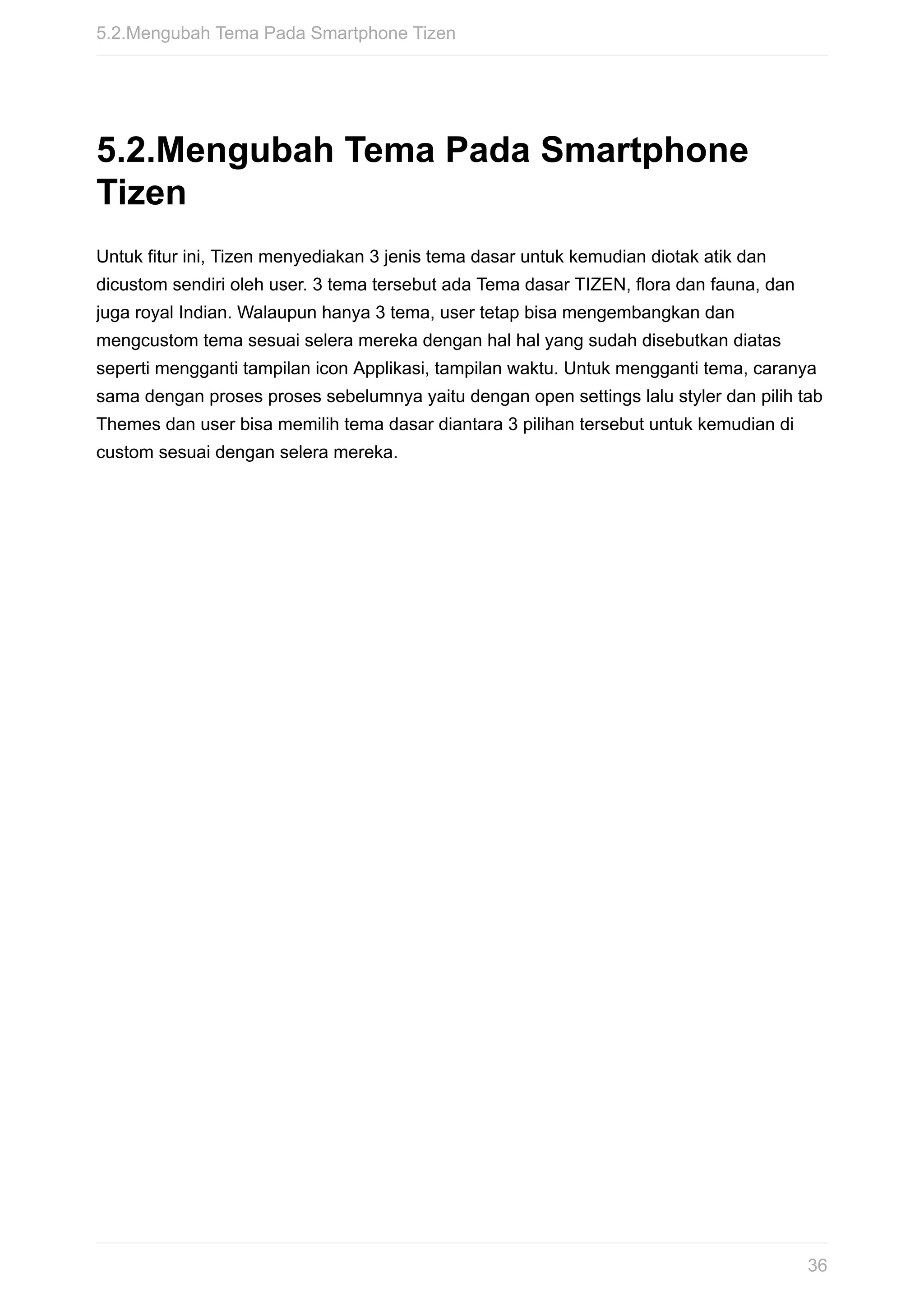 5.2.Mengubah	Tema	Pada	Smartphone
Tizen
Untuk	fitur	ini,	Tizen	menyediakan	3	jenis	tema	dasar	untuk	kemudian	diotak	atik	dan
dicustom	sendiri	oleh	user.	3	tema	tersebut	ada	Tema	dasar	TIZEN,	flora	dan	fauna,	dan
juga	royal	Indian.	Walaupun	hanya	3	tema,	user	tetap	bisa	mengembangkan	dan
mengcustom	tema	sesuai	selera	mereka	dengan	hal	hal	yang	sudah	disebutkan	diatas
seperti	mengganti	tampilan	icon	Applikasi,	tampilan	waktu.	Untuk	mengganti	tema,	caranya
sama	dengan	proses	proses	sebelumnya	yaitu	dengan	open	settings	lalu	styler	dan	pilih	tab
Themes	dan	user	bisa	memilih	tema	dasar	diantara	3	pilihan	tersebut	untuk	kemudian	di
custom	sesuai	dengan	selera	mereka.
5.2.Mengubah	Tema	Pada	Smartphone	Tizen
36
 