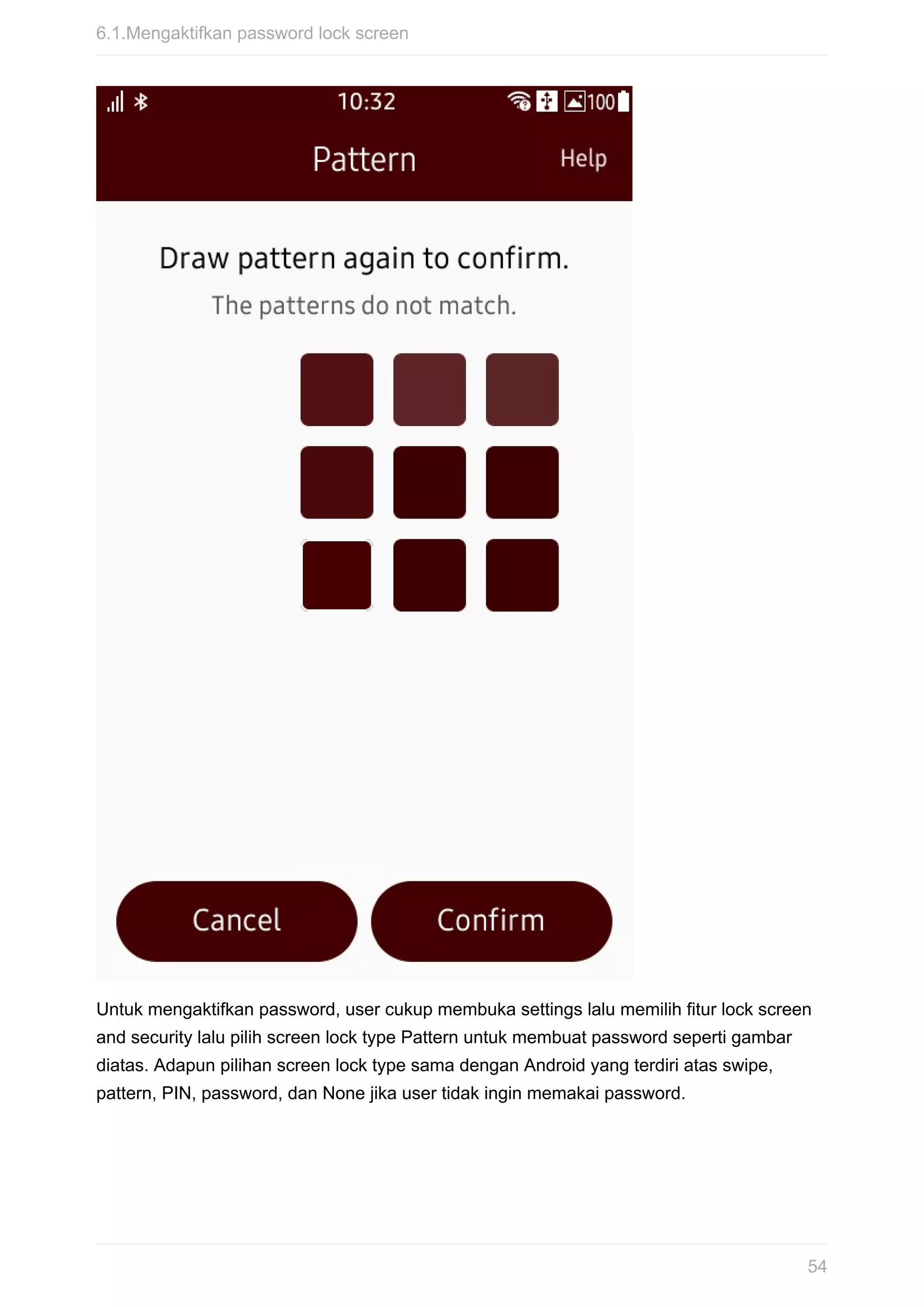 Untuk	mengaktifkan	password,	user	cukup	membuka	settings	lalu	memilih	fitur	lock	screen
and	security	lalu	pilih	screen	lock	type	Pattern	untuk	membuat	password	seperti	gambar
diatas.	Adapun	pilihan	screen	lock	type	sama	dengan	Android	yang	terdiri	atas	swipe,
pattern,	PIN,	password,	dan	None	jika	user	tidak	ingin	memakai	password.
6.1.Mengaktifkan	password	lock	screen
54
 