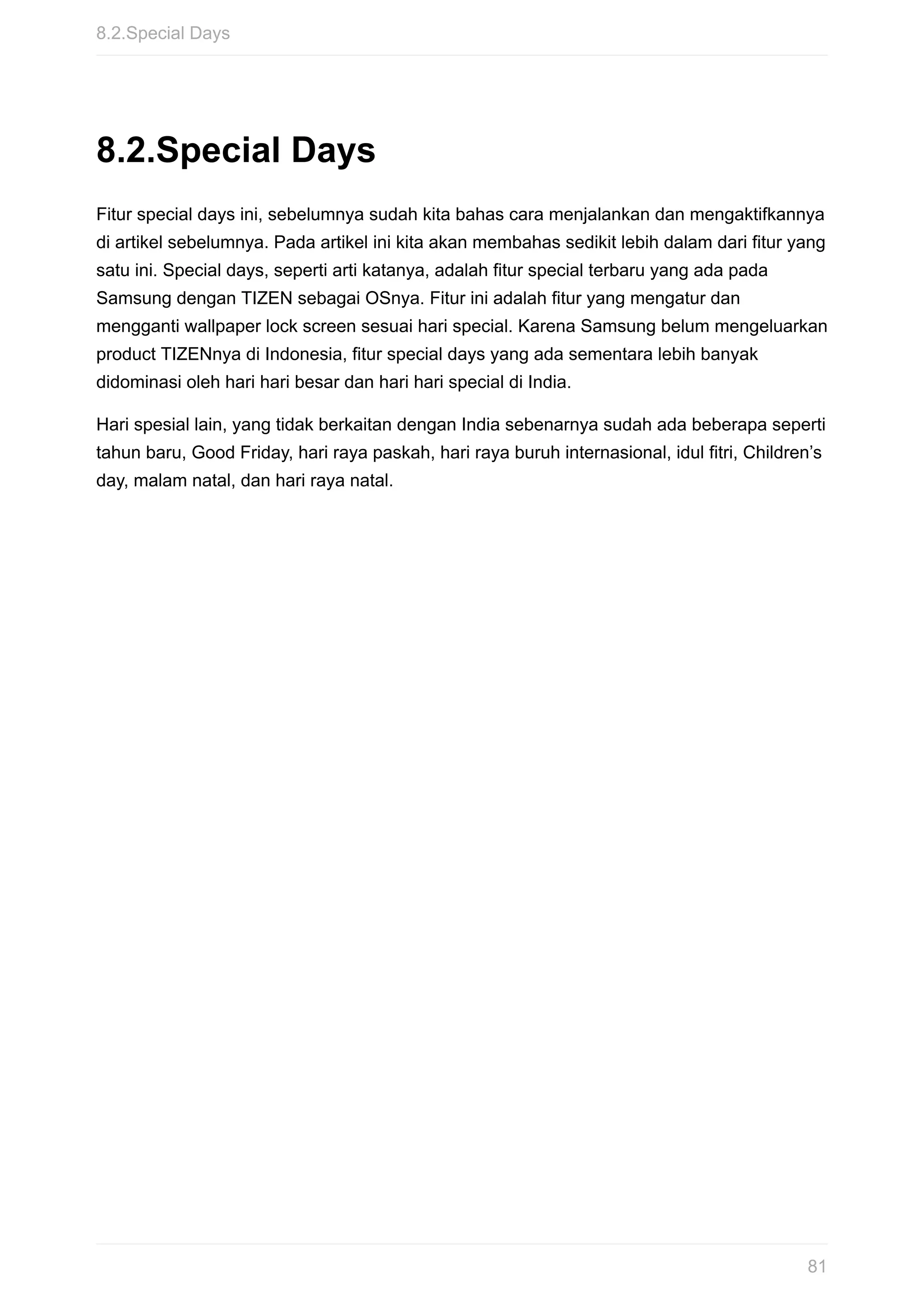 8.2.Special	Days
Fitur	special	days	ini,	sebelumnya	sudah	kita	bahas	cara	menjalankan	dan	mengaktifkannya
di	artikel	sebelumnya.	Pada	artikel	ini	kita	akan	membahas	sedikit	lebih	dalam	dari	fitur	yang
satu	ini.	Special	days,	seperti	arti	katanya,	adalah	fitur	special	terbaru	yang	ada	pada
Samsung	dengan	TIZEN	sebagai	OSnya.	Fitur	ini	adalah	fitur	yang	mengatur	dan
mengganti	wallpaper	lock	screen	sesuai	hari	special.	Karena	Samsung	belum	mengeluarkan
product	TIZENnya	di	Indonesia,	fitur	special	days	yang	ada	sementara	lebih	banyak
didominasi	oleh	hari	hari	besar	dan	hari	hari	special	di	India.
Hari	spesial	lain,	yang	tidak	berkaitan	dengan	India	sebenarnya	sudah	ada	beberapa	seperti
tahun	baru,	Good	Friday,	hari	raya	paskah,	hari	raya	buruh	internasional,	idul	fitri,	Children’s
day,	malam	natal,	dan	hari	raya	natal.
8.2.Special	Days
81
 