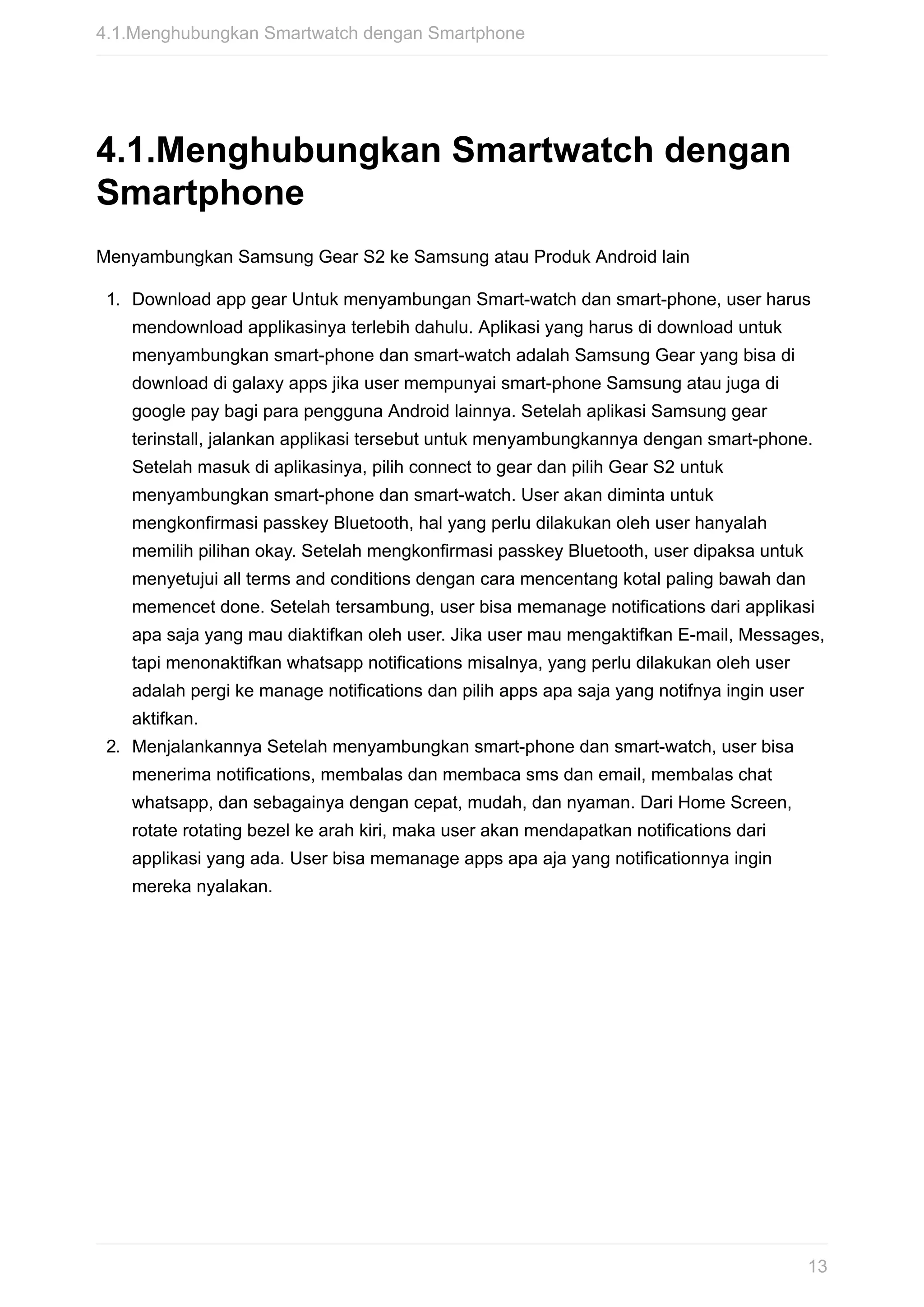 4.1.Menghubungkan	Smartwatch	dengan
Smartphone
Menyambungkan	Samsung	Gear	S2	ke	Samsung	atau	Produk	Android	lain
1.	 Download	app	gear	Untuk	menyambungan	Smart-watch	dan	smart-phone,	user	harus
mendownload	applikasinya	terlebih	dahulu.	Aplikasi	yang	harus	di	download	untuk
menyambungkan	smart-phone	dan	smart-watch	adalah	Samsung	Gear	yang	bisa	di
download	di	galaxy	apps	jika	user	mempunyai	smart-phone	Samsung	atau	juga	di
google	pay	bagi	para	pengguna	Android	lainnya.	Setelah	aplikasi	Samsung	gear
terinstall,	jalankan	applikasi	tersebut	untuk	menyambungkannya	dengan	smart-phone.
Setelah	masuk	di	aplikasinya,	pilih	connect	to	gear	dan	pilih	Gear	S2	untuk
menyambungkan	smart-phone	dan	smart-watch.	User	akan	diminta	untuk
mengkonfirmasi	passkey	Bluetooth,	hal	yang	perlu	dilakukan	oleh	user	hanyalah
memilih	pilihan	okay.	Setelah	mengkonfirmasi	passkey	Bluetooth,	user	dipaksa	untuk
menyetujui	all	terms	and	conditions	dengan	cara	mencentang	kotal	paling	bawah	dan
memencet	done.	Setelah	tersambung,	user	bisa	memanage	notifications	dari	applikasi
apa	saja	yang	mau	diaktifkan	oleh	user.	Jika	user	mau	mengaktifkan	E-mail,	Messages,
tapi	menonaktifkan	whatsapp	notifications	misalnya,	yang	perlu	dilakukan	oleh	user
adalah	pergi	ke	manage	notifications	dan	pilih	apps	apa	saja	yang	notifnya	ingin	user
aktifkan.
2.	 Menjalankannya	Setelah	menyambungkan	smart-phone	dan	smart-watch,	user	bisa
menerima	notifications,	membalas	dan	membaca	sms	dan	email,	membalas	chat
whatsapp,	dan	sebagainya	dengan	cepat,	mudah,	dan	nyaman.	Dari	Home	Screen,
rotate	rotating	bezel	ke	arah	kiri,	maka	user	akan	mendapatkan	notifications	dari
applikasi	yang	ada.	User	bisa	memanage	apps	apa	aja	yang	notificationnya	ingin
mereka	nyalakan.
4.1.Menghubungkan	Smartwatch	dengan	Smartphone
13
 