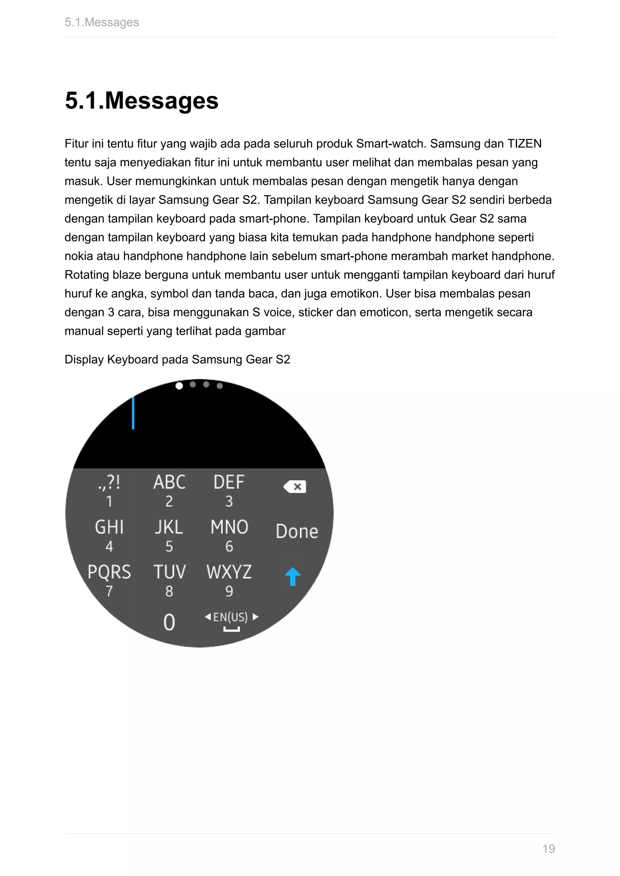 5.1.Messages
Fitur	ini	tentu	fitur	yang	wajib	ada	pada	seluruh	produk	Smart-watch.	Samsung	dan	TIZEN
tentu	saja	menyediakan	fitur	ini	untuk	membantu	user	melihat	dan	membalas	pesan	yang
masuk.	User	memungkinkan	untuk	membalas	pesan	dengan	mengetik	hanya	dengan
mengetik	di	layar	Samsung	Gear	S2.	Tampilan	keyboard	Samsung	Gear	S2	sendiri	berbeda
dengan	tampilan	keyboard	pada	smart-phone.	Tampilan	keyboard	untuk	Gear	S2	sama
dengan	tampilan	keyboard	yang	biasa	kita	temukan	pada	handphone	handphone	seperti
nokia	atau	handphone	handphone	lain	sebelum	smart-phone	merambah	market	handphone.
Rotating	blaze	berguna	untuk	membantu	user	untuk	mengganti	tampilan	keyboard	dari	huruf
huruf	ke	angka,	symbol	dan	tanda	baca,	dan	juga	emotikon.	User	bisa	membalas	pesan
dengan	3	cara,	bisa	menggunakan	S	voice,	sticker	dan	emoticon,	serta	mengetik	secara
manual	seperti	yang	terlihat	pada	gambar
Display	Keyboard	pada	Samsung	Gear	S2
5.1.Messages
19
 