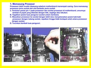 1. Memasang Prosesor
Prosessor lebih mudah dipasang sebelum motherboard menempati casing. Cara memasang
prosessor jenis socket dan slot berbeda.Jenis socket
a. Tentukan posisi pin 1 pada prosessor dan socket prosessor di motherboard, umumnya
terletak di pojok yang ditandai dengan titik, segitiga atau lekukan.
B. Tegakkan posisi tuas pengunci socket untuk membuka.
C. Masukkan prosessor ke socket dengan lebih dulu menyelaraskan posisi kaki-kaki
prosessor dengan lubang socket. rapatkan hingga tidak terdapat celah antara prosessor
dengan socket.
D. Turunkan kembali tuas pengunci.
 