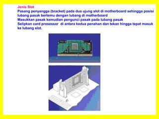 Jenis Slot
Pasang penyangga (bracket) pada dua ujung slot di motherboard sehingga posisi
lubang pasak bertemu dengan lubang di motherboard
Masukkan pasak kemudian pengunci pasak pada lubang pasak
Selipkan card prosessor di antara kedua penahan dan tekan hingga tepat masuk
ke lubang slot.
 