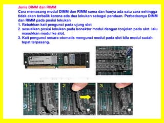 Jenis DIMM dan RIMM
Cara memasang modul DIMM dan RIMM sama dan hanya ada satu cara sehingga
tidak akan terbalik karena ada dua lekukan sebagai panduan. Perbedaanya DIMM
dan RIMM pada posisi lekukan
1. Rebahkan kait pengunci pada ujung slot
2. sesuaikan posisi lekukan pada konektor modul dengan tonjolan pada slot. lalu
masukkan modul ke slot.
3. Kait pengunci secara otomatis mengunci modul pada slot bila modul sudah
tepat terpasang.
 