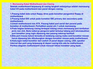 7. Memasang Kabel Motherboard dan Casing
Setelah motherboard terpasang di casing langkah selanjutnya adalah memasang
kabel I/O pada motherboard dan panel dengan casing.
1.Pasang kabel data untuk floppy drive pada konektor pengontrol floppy di
motherboard
2.Pasang kabel IDE untuk pada konektor IDE primary dan secondary pada
motherboard.
3.Untuk motherboard non ATX. Pasang kabel port serial dan pararel pada
konektor di motherboard. Perhatikan posisi pin 1 untuk memasang.
4.Pada bagian belakang casing terdapat lubang untuk memasang port tambahan
jenis non slot. Buka sekerup pengunci pelat tertutup lubang port lalumasukkan
port konektor yang ingin dipasang dan pasang sekerup kembali.
5.Bila port mouse belum tersedia di belakang casing maka card konektor mouse
harus dipasang lalu dihubungkan dengan konektor mouse pada motherboard.
6.Hubungan kabel konektor dari switch di panel depan casing, LED, speaker
internal dan port yang terpasang di depan casing bila ada ke motherboard.
Periksa diagram motherboard untuk mencari lokasi konektor yang tepat.
 