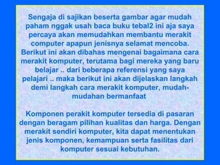 Sengaja di sajikan beserta gambar agar mudah
paham nggak usah baca buku tebal2 ini aja saya
percaya akan memudahkan membantu merakit
computer apapun jenisnya selamat mencoba.
Berikut ini akan dibahas mengenai bagaimana cara
merakit komputer, terutama bagi mereka yang baru
belajar .. dari beberapa referensi yang saya
pelajari .. maka berikut ini akan dijelaskan langkah
demi langkah cara merakit komputer, mudah-
mudahan bermanfaat
Komponen perakit komputer tersedia di pasaran
dengan beragam pilihan kualitas dan harga. Dengan
merakit sendiri komputer, kita dapat menentukan
jenis komponen, kemampuan serta fasilitas dari
komputer sesuai kebutuhan.
 