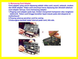 9. Memasang Card Adapter
Card adapter yang umum dipasang adalah video card, sound, network, modem
dan SCSI adapter. Video card umumnya harus dipasang dan diinstall sebelum
card adapter lainnya. Cara memasang adapter:
1.Pegang card adapter pada tepi, hindari menyentuh komponen atau rangkaian
elektronik. Tekan card hingga konektor tepat masuk pada slot ekspansi di
motherboard
2.Pasang sekerup penahan card ke casing
3.Hubungkan kembali kabel internal pada card, bila ada.
 