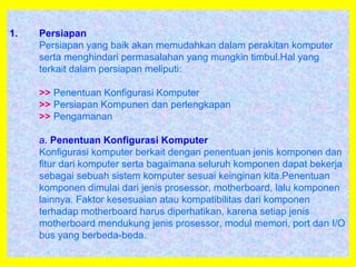 1. Persiapan
Persiapan yang baik akan memudahkan dalam perakitan komputer
serta menghindari permasalahan yang mungkin timbul.Hal yang
terkait dalam persiapan meliputi:
>> Penentuan Konfigurasi Komputer
>> Persiapan Kompunen dan perlengkapan
>> Pengamanan
a. Penentuan Konfigurasi Komputer
Konfigurasi komputer berkait dengan penentuan jenis komponen dan
fitur dari komputer serta bagaimana seluruh komponen dapat bekerja
sebagai sebuah sistem komputer sesuai keinginan kita.Penentuan
komponen dimulai dari jenis prosessor, motherboard, lalu komponen
lainnya. Faktor kesesuaian atau kompatibilitas dari komponen
terhadap motherboard harus diperhatikan, karena setiap jenis
motherboard mendukung jenis prosessor, modul memori, port dan I/O
bus yang berbeda-beda.
 