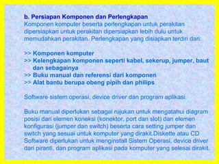 b. Persiapan Komponen dan Perlengkapan
Komponen komputer beserta perlengkapan untuk perakitan
dipersiapkan untuk perakitan dipersiapkan lebih dulu untuk
memudahkan perakitan. Perlengkapan yang disiapkan terdiri dari:
>> Komponen komputer
>> Kelengkapan komponen seperti kabel, sekerup, jumper, baut
dan sebagainya
>> Buku manual dan referensi dari komponen
>> Alat bantu berupa obeng pipih dan philips
Software sistem operasi, device driver dan program aplikasi.
Buku manual diperlukan sebagai rujukan untuk mengatahui diagram
posisi dari elemen koneksi (konektor, port dan slot) dan elemen
konfigurasi (jumper dan switch) beserta cara setting jumper dan
switch yang sesuai untuk komputer yang dirakit.Diskette atau CD
Software diperlukan untuk menginstall Sistem Operasi, device driver
dari piranti, dan program aplikasi pada komputer yang selesai dirakit.
 