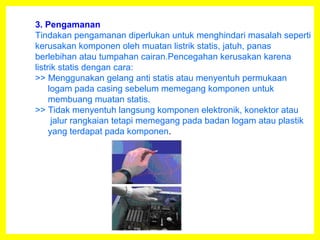 3. Pengamanan
Tindakan pengamanan diperlukan untuk menghindari masalah seperti
kerusakan komponen oleh muatan listrik statis, jatuh, panas
berlebihan atau tumpahan cairan.Pencegahan kerusakan karena
listrik statis dengan cara:
>> Menggunakan gelang anti statis atau menyentuh permukaan
logam pada casing sebelum memegang komponen untuk
membuang muatan statis.
>> Tidak menyentuh langsung komponen elektronik, konektor atau
jalur rangkaian tetapi memegang pada badan logam atau plastik
yang terdapat pada komponen.
 