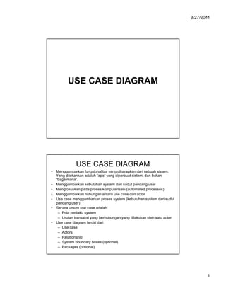 3/27/2011

USE CASE DIAGRAM

USE CASE DIAGRAM
• Menggambarkan fungsionalitas yang diharapkan dari sebuah sistem.
Yang ditekankan adalah “apa” yang diperbuat sistem, dan bukan
“bagaimana”.
• Menggambarkan kebutuhan system dari sudut pandang user
• Mengfokuskan pada proses komputerisasi (automated processes)
• Menggambarkan hubungan antara use case dan actor
• Use case menggambarkan proses system (kebutuhan system dari sudut
pandang user)
• Secara umum use case adalah:
– Pola perilaku system
– Urutan transaksi yang berhubungan yang dilakukan oleh satu actor
• Use case diagram terdiri dari
– Use case
– Actors
– Relationship
– System boundary boxes (optional)
– Packages (optional)

1

 