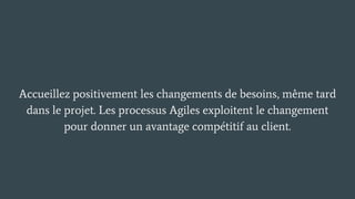 Accueillez positivement les changements de besoins, même tard
dans le projet. Les processus Agiles exploitent le changement
pour donner un avantage compétitif au client.
 