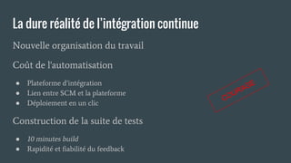 La dure réalité de l’intégration continue
Nouvelle organisation du travail
Coût de l'automatisation
● Plateforme d’intégration
● Lien entre SCM et la plateforme
● Déploiement en un clic
Construction de la suite de tests
● 10 minutes build
● Rapidité et fiabilité du feedback
COURAGE
 
