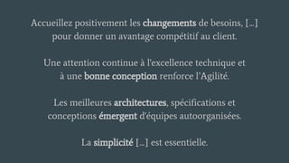 Accueillez positivement les changements de besoins, [...]
pour donner un avantage compétitif au client.
Une attention continue à l'excellence technique et
à une bonne conception renforce l’Agilité.
Les meilleures architectures, spécifications et
conceptions émergent d'équipes autoorganisées.
La simplicité [...] est essentielle.
 