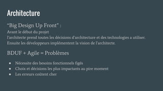Architecture
“Big Design Up Front” :
Avant le début du projet
l’architecte prend toutes les décisions d’architecture et des technologies a utiliser.
Ensuite les développeurs implémentent la vision de l’architecte.
BDUF + Agile = Problèmes
● Nécessite des besoins fonctionnels figés
● Choix et décisions les plus impactants au pire moment
● Les erreurs coûtent cher
 