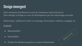 Design émergent
Strict minimum d’architecture avant de commencer (macro & micro).
Faire émerger le design au cours du dévelopement par des refactorings successifs.
Refactoring = améliorer le code. ex: nommage, factorisation, cohésion, couplage, etc.
Intérêt
● Maintenabilité
● Extensibilité
● Prendre les décisions quand on a le plus d’information
SIMPLICITÉ
 