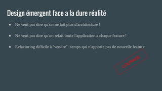 Design émergent face a la dure réalité
● Ne veut pas dire qu’on ne fait plus d’architecture !
● Ne veut pas dire qu’on refait toute l’application a chaque feature !
● Refactoring difficile à “vendre” : temps qui n’apporte pas de nouvelle feature
COURAGE
 