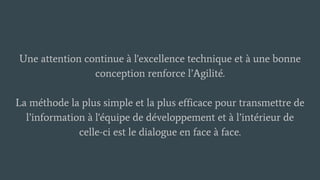 Une attention continue à l'excellence technique et à une bonne
conception renforce l’Agilité.
La méthode la plus simple et la plus efficace pour transmettre de
l’information à l'équipe de développement et à l’intérieur de
celle-ci est le dialogue en face à face.
 