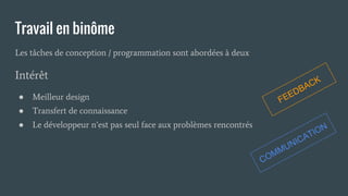 Travail en binôme
Les tâches de conception / programmation sont abordées à deux
FEEDBACK
COMMUNICATION
● Transfert de connaissance
● Le développeur n’est pas seul face aux problèmes rencontrés
Intérêt
● Meilleur design
 