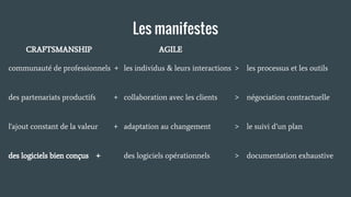 Les manifestes
AGILE
les individus & leurs interactions > les processus et les outils
collaboration avec les clients > négociation contractuelle
adaptation au changement > le suivi d’un plan
des logiciels opérationnels > documentation exhaustive
CRAFTSMANSHIP
communauté de professionnels +
des partenariats productifs +
l'ajout constant de la valeur +
des logiciels bien conçus +
 