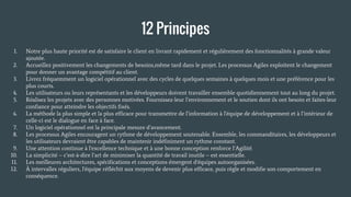 12 Principes
1. Notre plus haute priorité est de satisfaire le client en livrant rapidement et régulièrement des fonctionnalités à grande valeur
ajoutée.
2. Accueillez positivement les changements de besoins,même tard dans le projet. Les processus Agiles exploitent le changement
pour donner un avantage compétitif au client.
3. Livrez fréquemment un logiciel opérationnel avec des cycles de quelques semaines à quelques mois et une préférence pour les
plus courts.
4. Les utilisateurs ou leurs représentants et les développeurs doivent travailler ensemble quotidiennement tout au long du projet.
5. Réalisez les projets avec des personnes motivées. Fournissez-leur l’environnement et le soutien dont ils ont besoin et faites-leur
confiance pour atteindre les objectifs fixés.
6. La méthode la plus simple et la plus efficace pour transmettre de l’information à l'équipe de développement et à l’intérieur de
celle-ci est le dialogue en face à face.
7. Un logiciel opérationnel est la principale mesure d’avancement.
8. Les processus Agiles encouragent un rythme de développement soutenable. Ensemble, les commanditaires, les développeurs et
les utilisateurs devraient être capables de maintenir indéfiniment un rythme constant.
9. Une attention continue à l'excellence technique et à une bonne conception renforce l’Agilité.
10. La simplicité – c’est-à-dire l’art de minimiser la quantité de travail inutile – est essentielle.
11. Les meilleures architectures, spécifications et conceptions émergent d'équipes autoorganisées.
12. À intervalles réguliers, l'équipe réfléchit aux moyens de devenir plus efficace, puis règle et modifie son comportement en
conséquence.
 