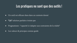 Les pratiques ne sont que des outils !
● Un outil est efficace dans dans un contexte donné
● “LA” solution parfaite n’existe pas
● Pragmatisme : “capacité à s’adapter aux contraintes de la réalité”
● Les valeurs & principes comme guide
 