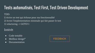 Tests automatisés, Test First, Test Driven Development
TDD:
1/ écrire un test qui échoue pour ma fonctionnalité
2/ écrire l’implementation minimale qui fait passer le test
3/ refactoring -> GOTO 1
Intérêt
● Code testable
● Meilleur design*
● Documentation
FEEDBACK
 