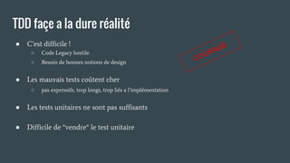 TDD façe a la dure réalité
● C’est difficile !
○ Code Legacy hostile
○ Besoin de bonnes notions de design
● Les mauvais tests coûtent cher
○ pas expressifs, trop longs, trop liés a l’implémentation
● Les tests unitaires ne sont pas suffisants
● Difficile de “vendre“ le test unitaire
COURAGE
 