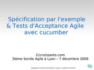 Spécification par l'exemple & Tests d'Acceptance Agile  avec cucumber 21croissants.com 3ième Soirée Agile à Lyon – 7 décembre 2009 Copyright (c) Garnier Jean-Michel. Licence: Creative Commons. 
